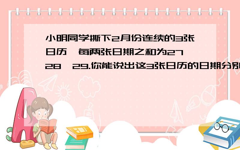 小明同学撕下2月份连续的3张日历,每两张日期之和为27,28,29.你能说出这3张日历的日期分别是多少?