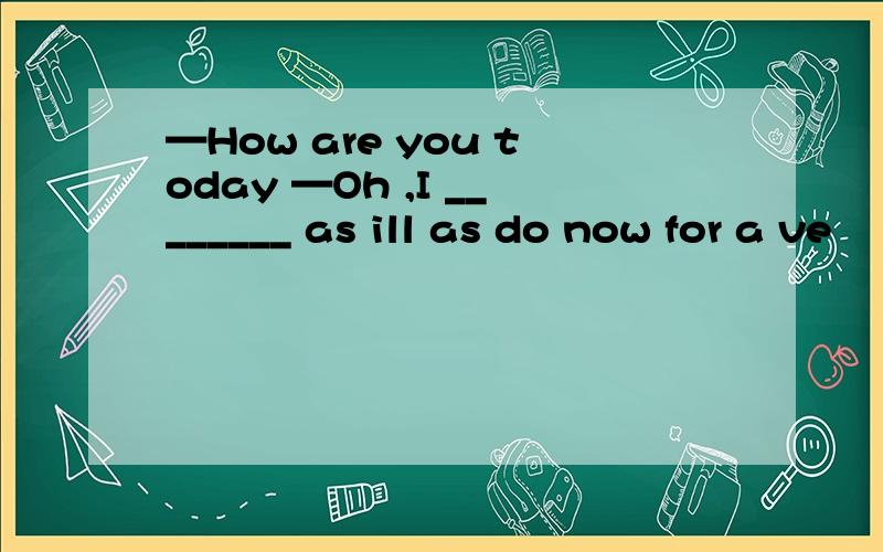 —How are you today —Oh ,I ________ as ill as do now for a ve