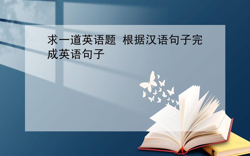 求一道英语题 根据汉语句子完成英语句子
