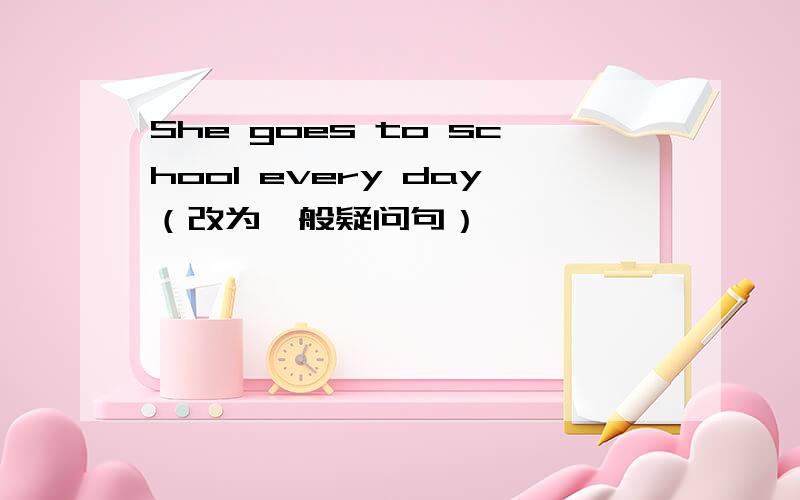 She goes to school every day（改为一般疑问句）