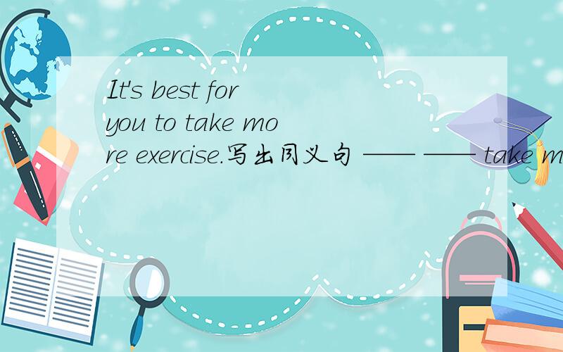 It's best for you to take more exercise.写出同义句 —— —— take mor