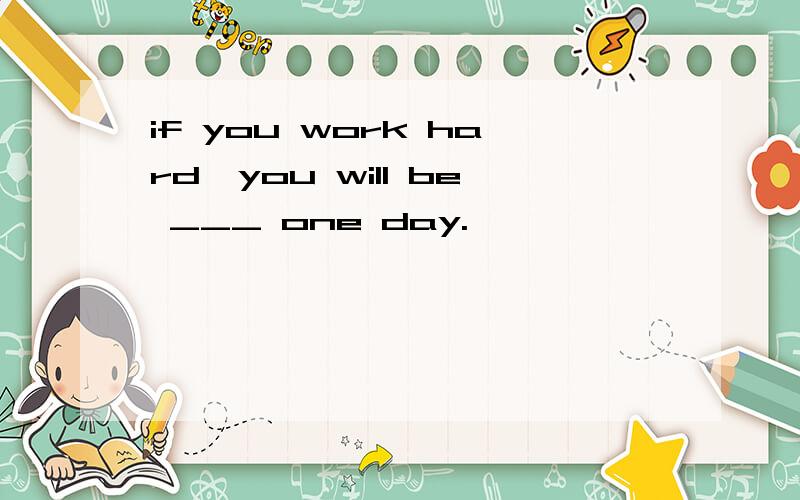 if you work hard,you will be ___ one day.