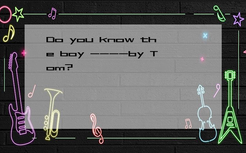 Do you know the boy ----by Tom?