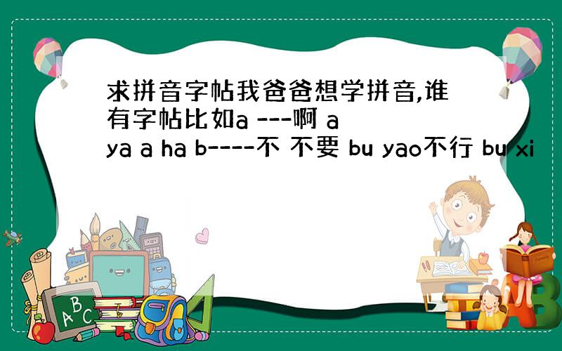 求拼音字帖我爸爸想学拼音,谁有字帖比如a ---啊 a ya a ha b----不 不要 bu yao不行 bu xi