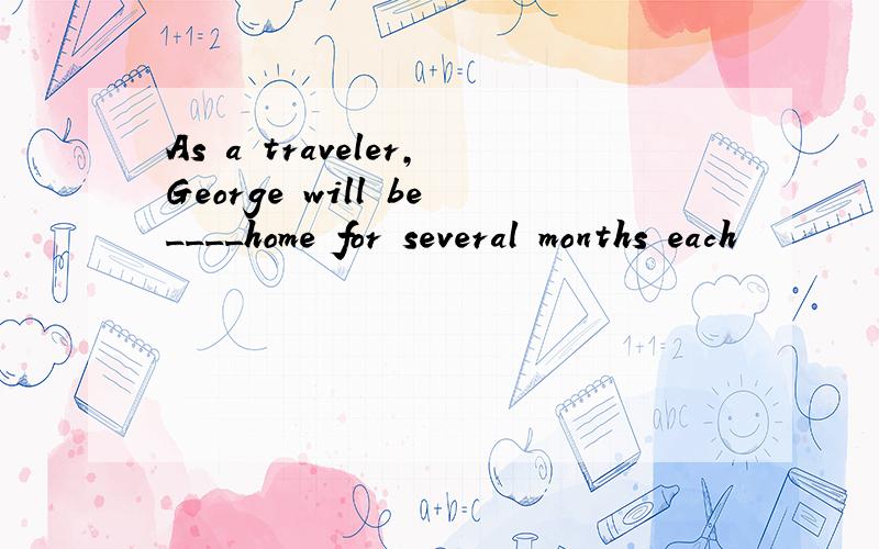 As a traveler,George will be____home for several months each