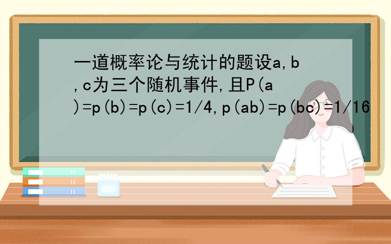 一道概率论与统计的题设a,b,c为三个随机事件,且P(a)=p(b)=p(c)=1/4,p(ab)=p(bc)=1/16