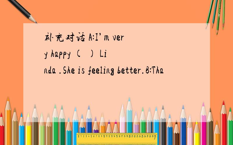 补充对话 A:I’m very happy ( ) Linda .She is feeling better.B:Tha
