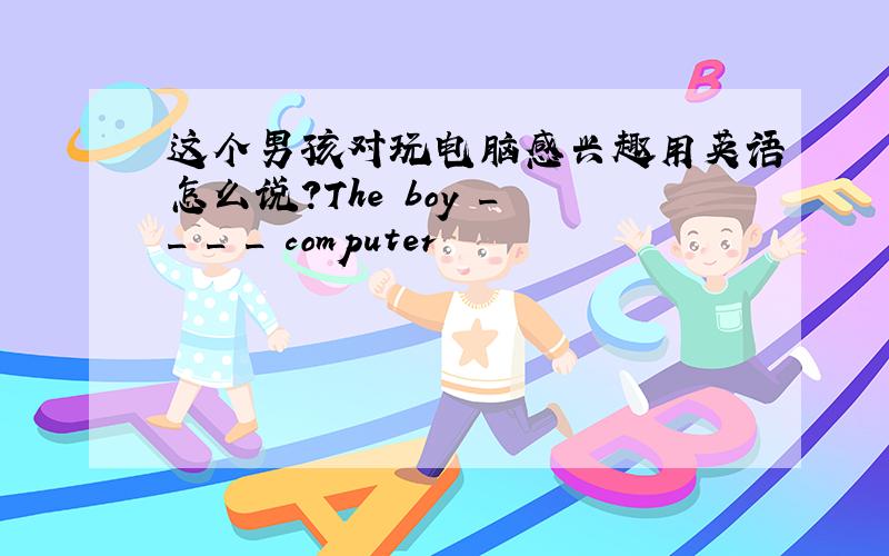 这个男孩对玩电脑感兴趣用英语怎么说?The boy _ _ _ _ computer
