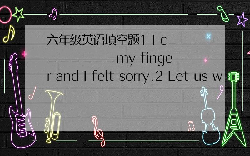 六年级英语填空题1 I c_______my finger and I felt sorry.2 Let us w___