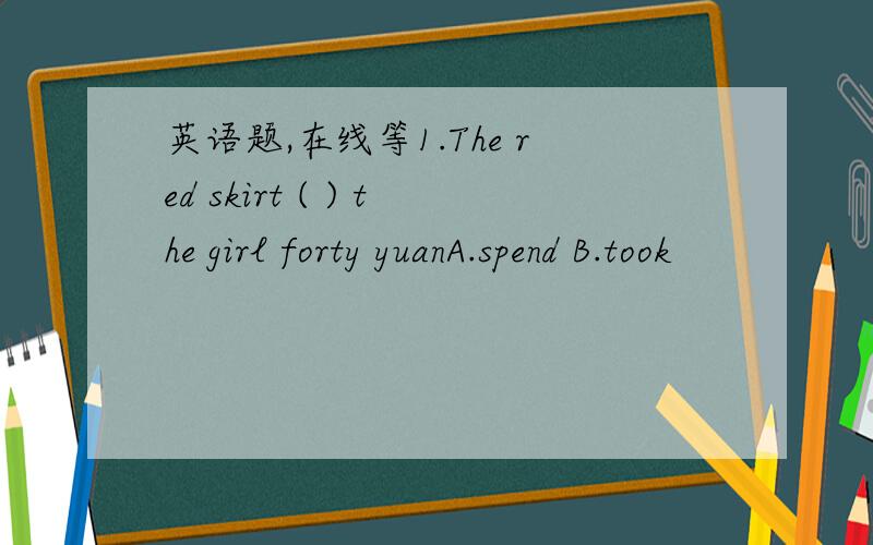 英语题,在线等1.The red skirt ( ) the girl forty yuanA.spend B.took