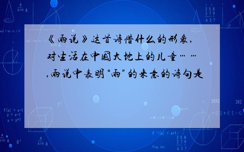 《雨说》这首诗借什么的形象,对生活在中国大地上的儿童……,雨说中表明“雨”的来意的诗句是