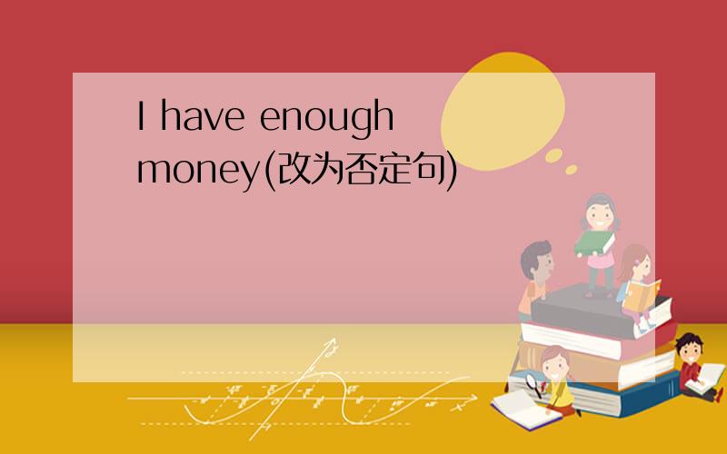 I have enough money(改为否定句)