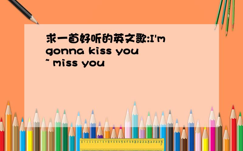 求一首好听的英文歌:I'm gonna kiss you~ miss you