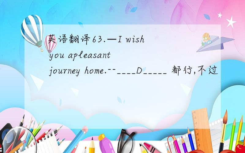 英语翻译63.—I wish you apleasant journey home.--____D_____ 都行,不过