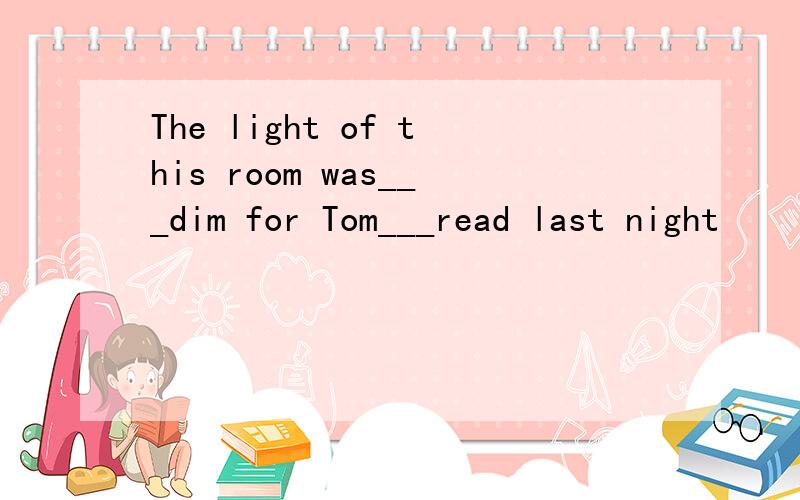 The light of this room was___dim for Tom___read last night