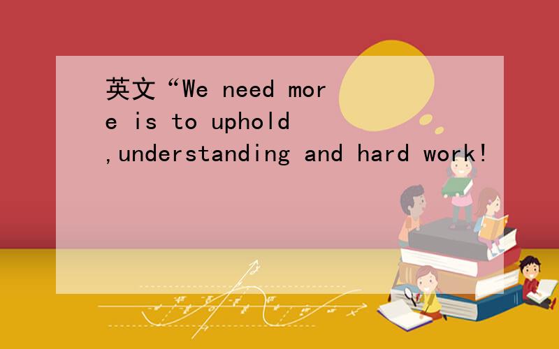 英文“We need more is to uphold,understanding and hard work!
