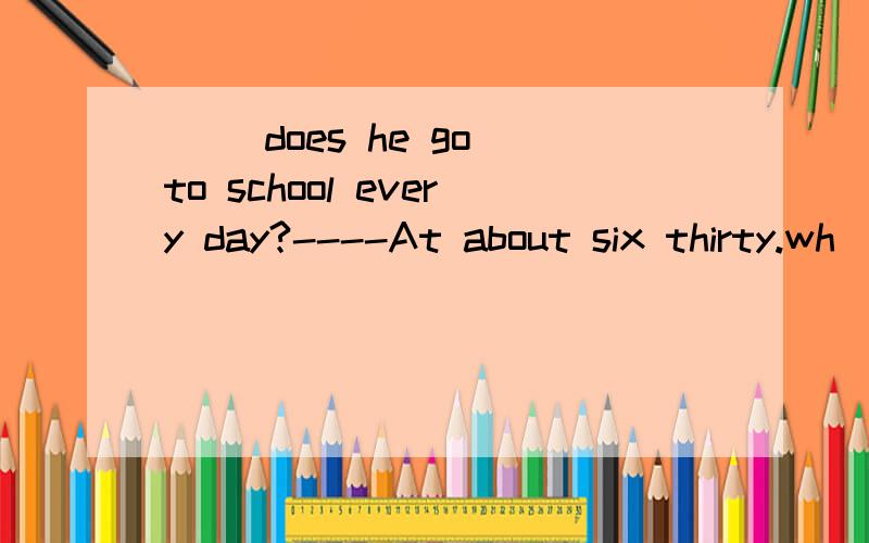 ( )does he go to school every day?----At about six thirty.wh