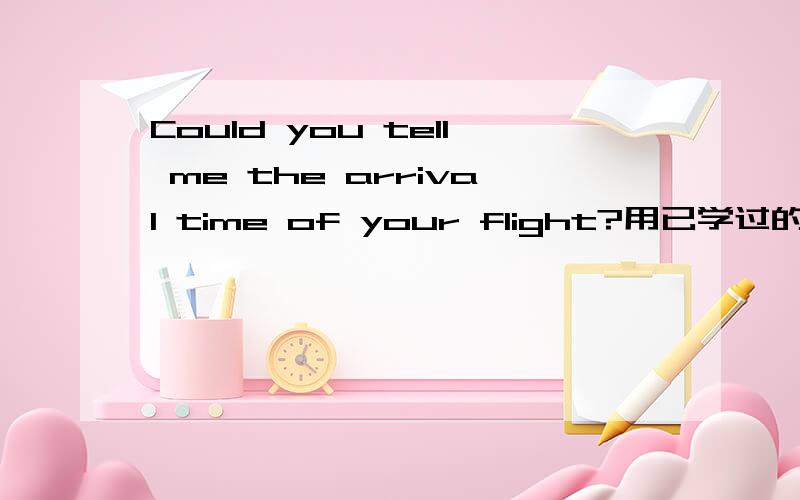 Could you tell me the arrival time of your flight?用已学过的英语解释下