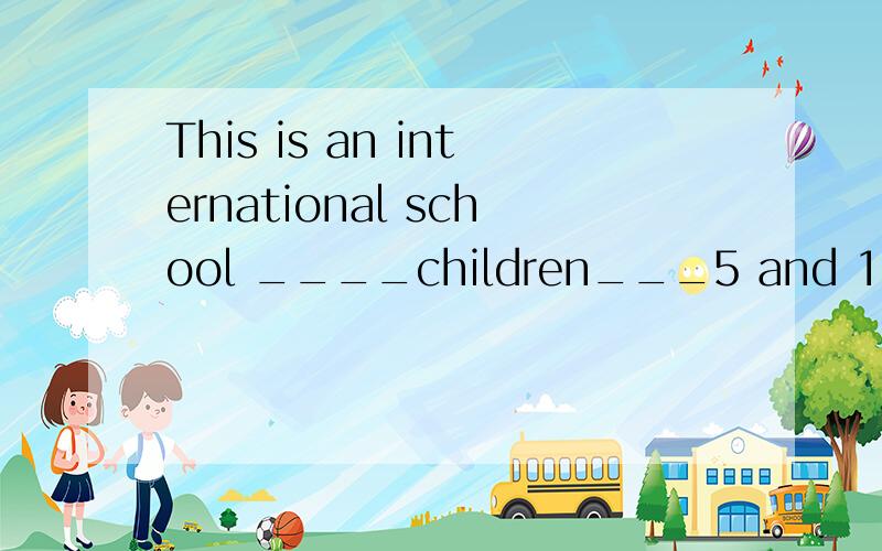 This is an international school ____children___5 and 12.横线上填