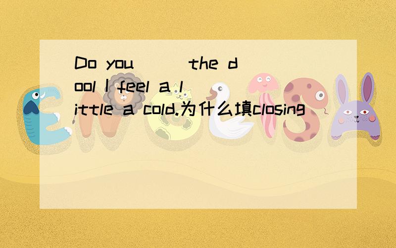 Do you___the dool I feel a little a cold.为什么填closing