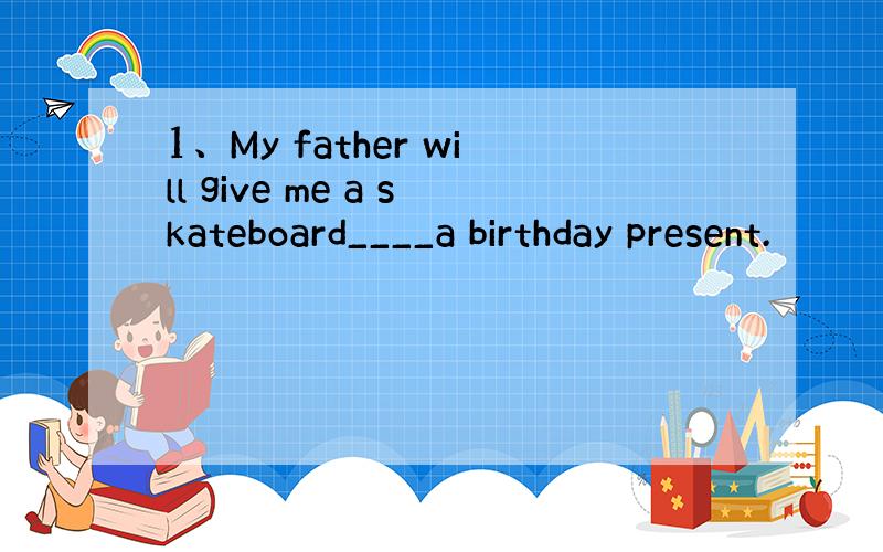 1、My father will give me a skateboard____a birthday present.