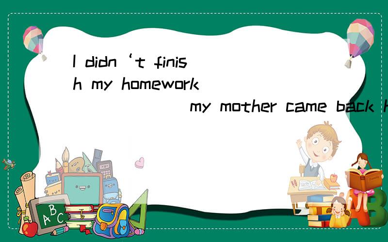 I didn‘t finish my homework ______ my mother came back home.