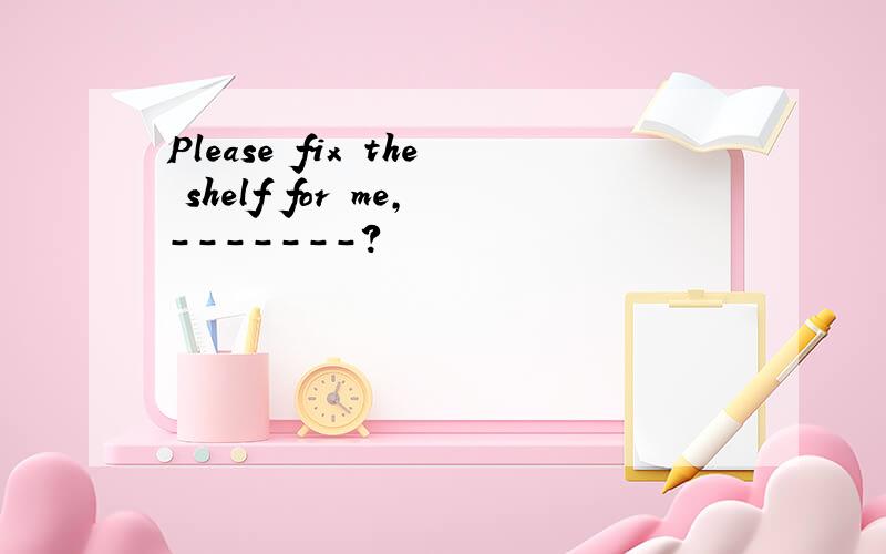 Please fix the shelf for me,-------?