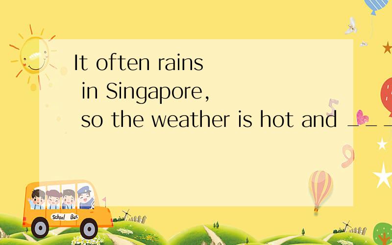 It often rains in Singapore, so the weather is hot and _____