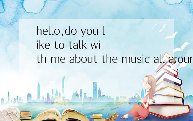 hello,do you like to talk with me about the music all around