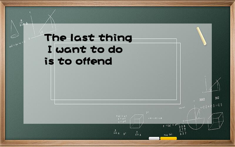 The last thing I want to do is to offend