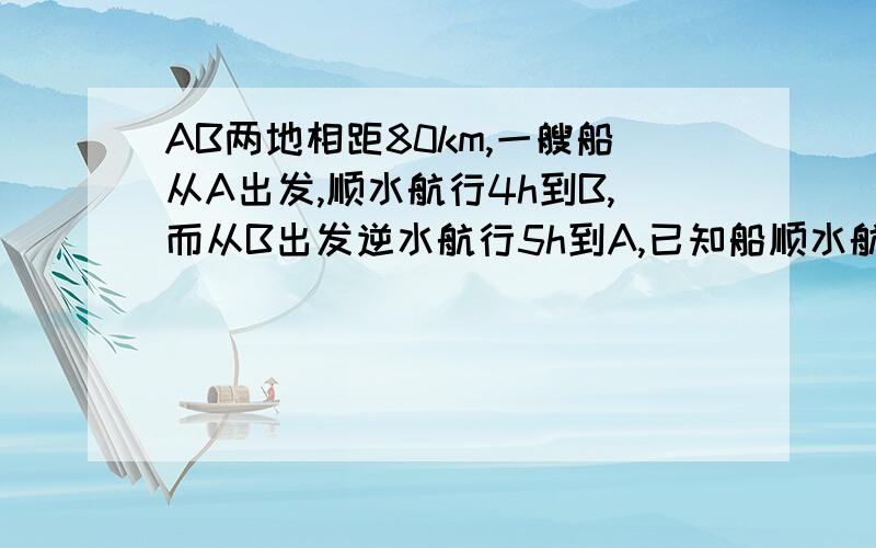 AB两地相距80km,一艘船从A出发,顺水航行4h到B,而从B出发逆水航行5h到A,已知船顺水航行,逆水航行的速度分别是
