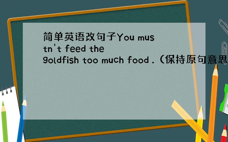 简单英语改句子You mustn't feed the goldfish too much food .（保持原句意思）