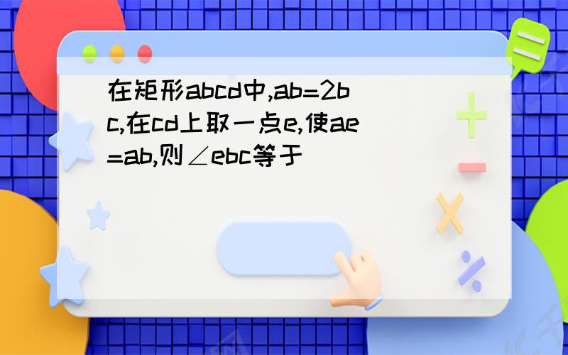 在矩形abcd中,ab=2bc,在cd上取一点e,使ae=ab,则∠ebc等于