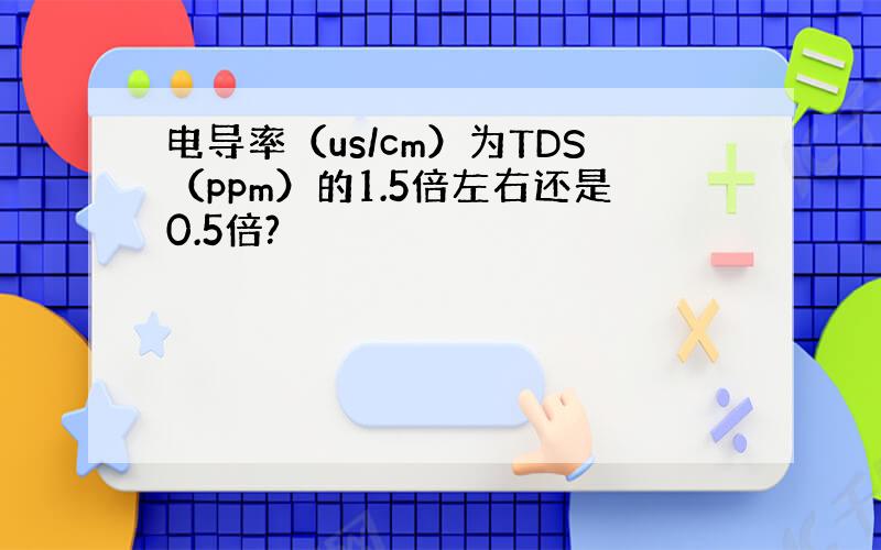 电导率（us/cm）为TDS（ppm）的1.5倍左右还是0.5倍?