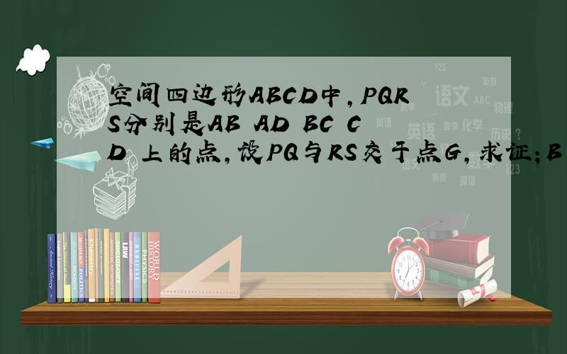 空间四边形ABCD中,PQRS分别是AB AD BC CD 上的点,设PQ与RS交于点G,求证；B D G 三点共线