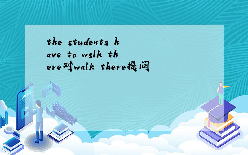 the students have to wslk there对walk there提问