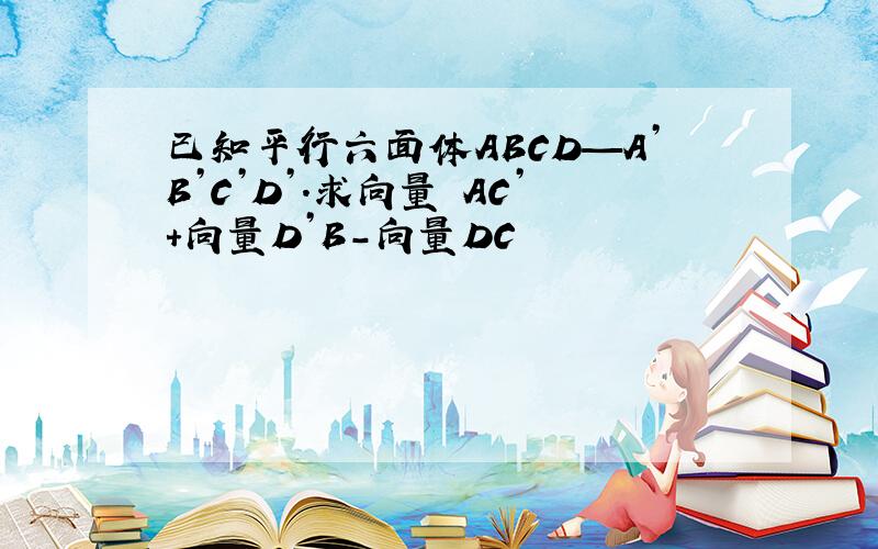 已知平行六面体ABCD—A’B’C’D’.求向量 AC’+向量D’B－向量DC