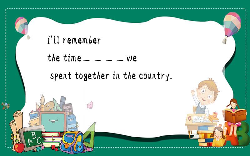 i'll remember the time____we spent together in the country.