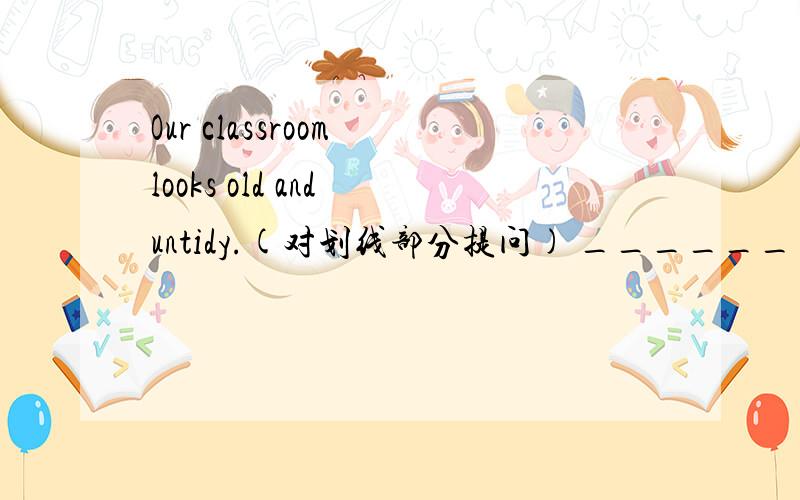 Our classroom looks old and untidy.(对划线部分提问) ______ ______ou