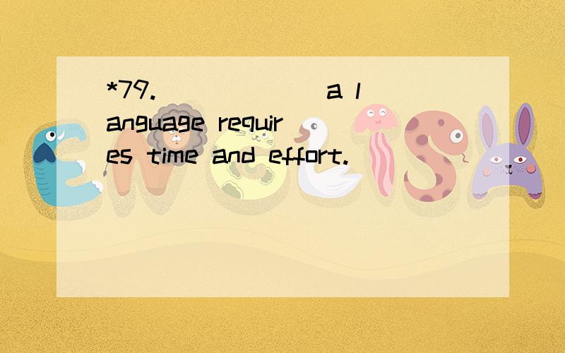 *79.______ a language requires time and effort.