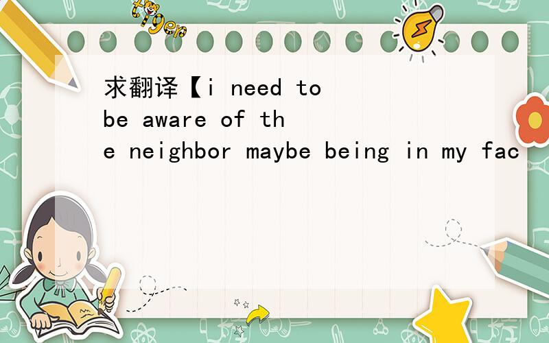 求翻译【i need to be aware of the neighbor maybe being in my fac