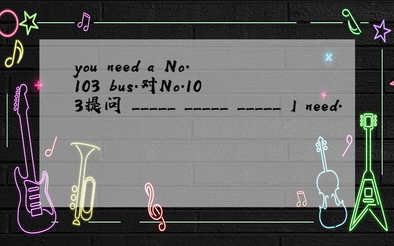 you need a No.103 bus.对No.103提问 _____ _____ _____ I need.