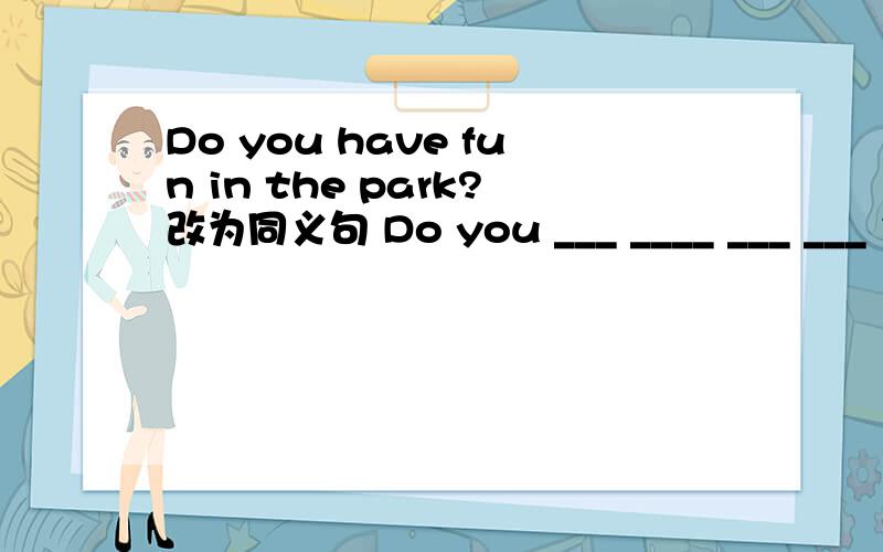 Do you have fun in the park?改为同义句 Do you ___ ____ ___ ___ in