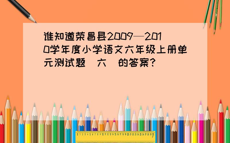 谁知道荣昌县2009—2010学年度小学语文六年级上册单元测试题（六）的答案?