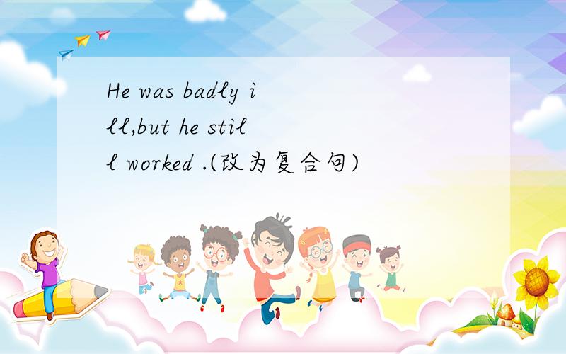 He was badly ill,but he still worked .(改为复合句)