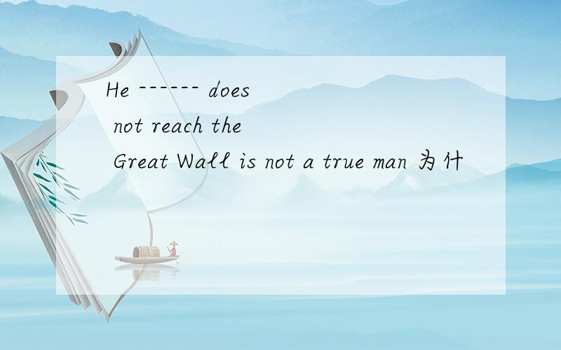 He ------ does not reach the Great Wall is not a true man 为什