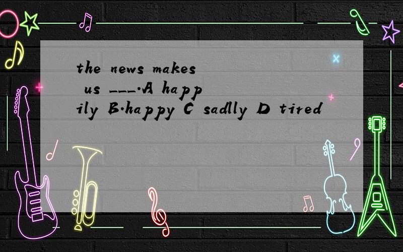 the news makes us ___.A happily B.happy C sadlly D tired