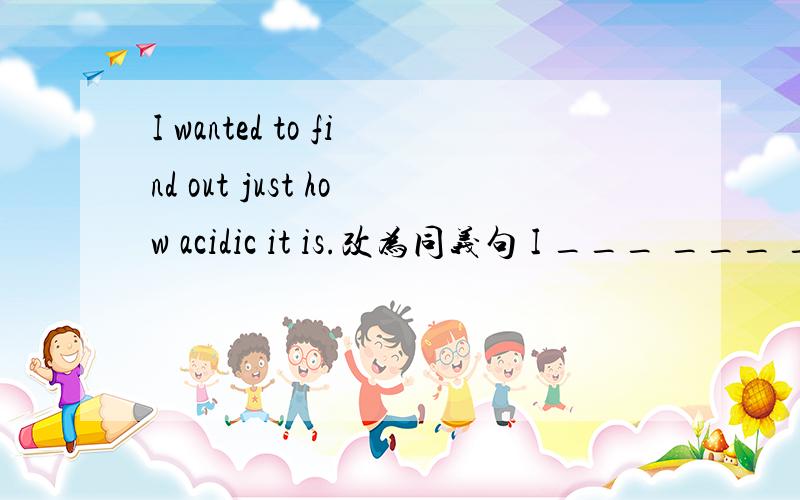 I wanted to find out just how acidic it is.改为同义句 I ___ ___ _
