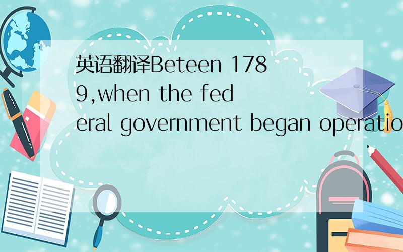 英语翻译Beteen 1789,when the federal government began operations