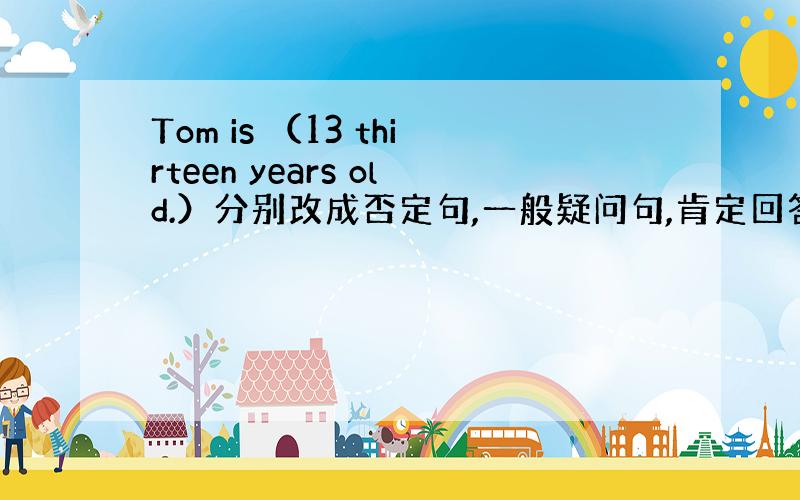 Tom is （13 thirteen years old.）分别改成否定句,一般疑问句,肯定回答,否定回答,括号提问.